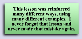 This lesson was reinforced many different ways, using many different examples.  I never forgot that lesson and never made that mistake again.
